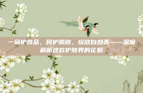 一朵护肤品,呵护肌肤,绽放自然美——深度解析这款护肤界的花魁