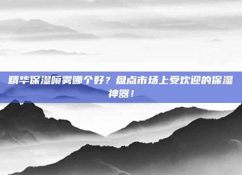 精华保湿喷雾哪个好？盘点市场上受欢迎的保湿神器！