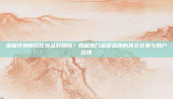 深度评测韩后化妆品好用吗?揭秘热门国货品牌的真实效果与用户反馈