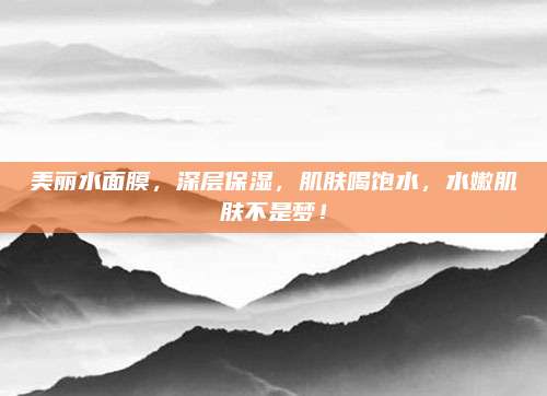 美丽水面膜,深层保湿,肌肤喝饱水,水嫩肌肤不是梦!