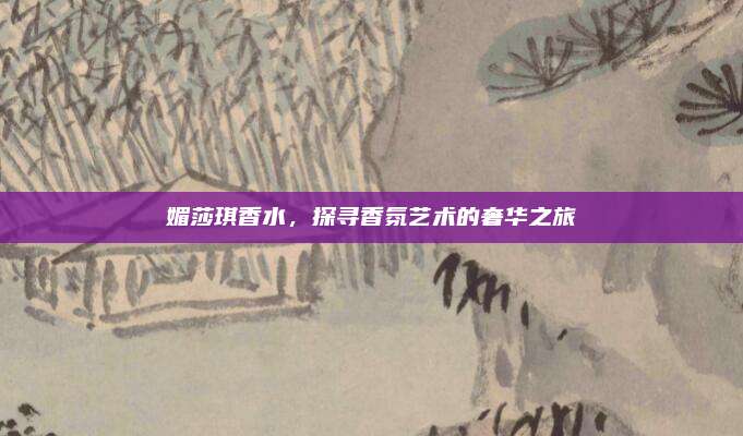 媚莎琪香水,探寻香氛艺术的奢华之旅