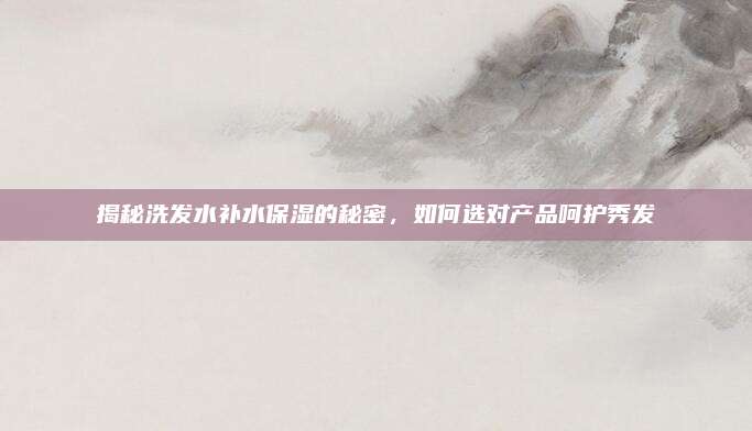 揭秘洗发水补水保湿的秘密,如何选对产品呵护秀发