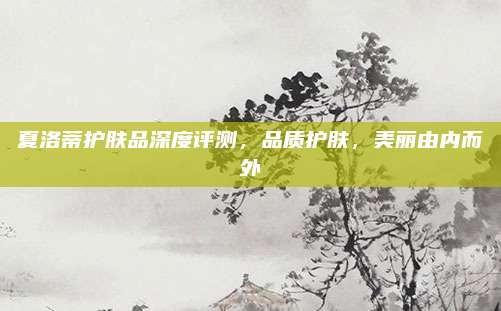 夏洛蒂护肤品深度评测,品质护肤,美丽由内而外