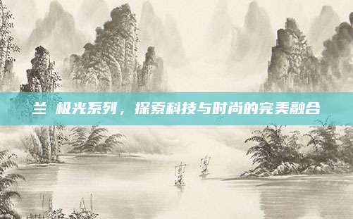 兰蒄极光系列,探索科技与时尚的完美融合