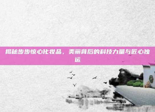 揭秘步步惊心化妆品，美丽背后的科技力量与匠心独运