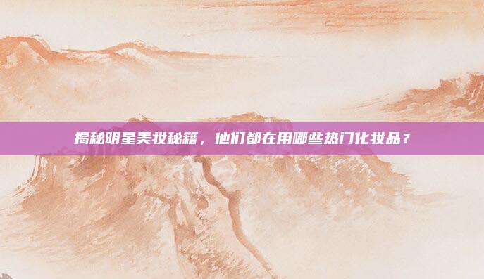 揭秘明星美妆秘籍,他们都在用哪些热门化妆品?