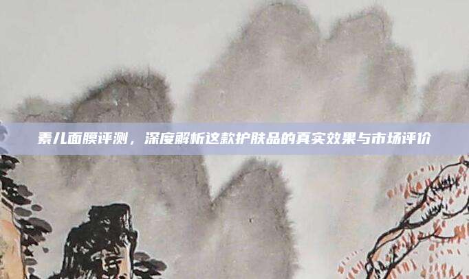 素儿面膜评测,深度解析这款护肤品的真实效果与市场评价