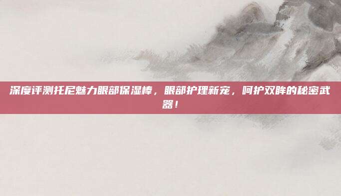 深度评测托尼魅力眼部保湿棒,眼部护理新宠,呵护双眸的秘密武器!