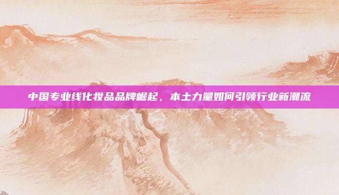 中国专业线化妆品品牌崛起,本土力量如何引领行业新潮流