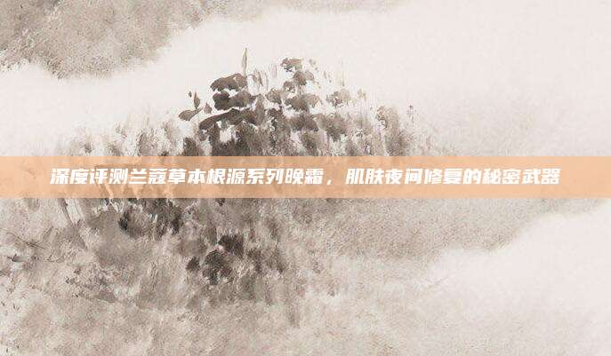 深度评测兰蔻草本根源系列晚霜,肌肤夜间修复的秘密武器