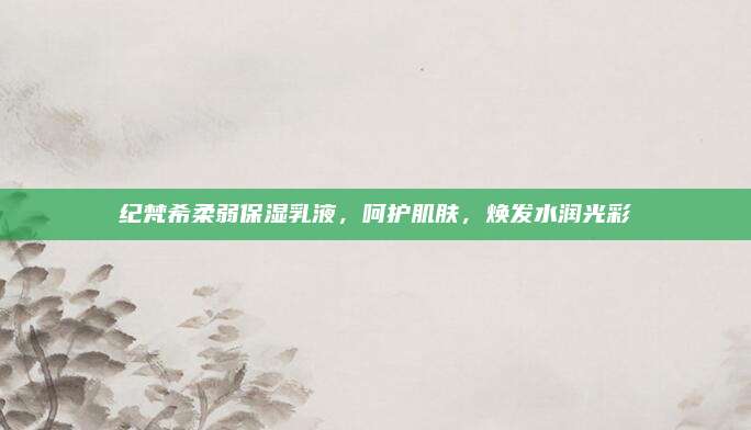纪梵希柔弱保湿乳液,呵护肌肤,焕发水润光彩