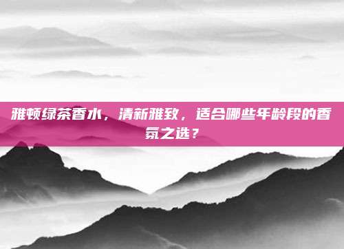 雅顿绿茶香水，清新雅致，适合哪些年龄段的香氛之选？