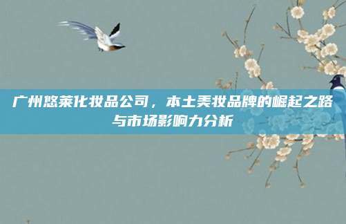 广州悠莱化妆品公司,本土美妆品牌的崛起之路与市场影响力分析