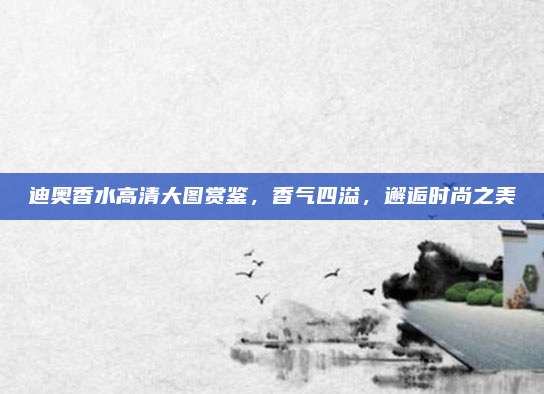 迪奥香水高清大图赏鉴,香气四溢,邂逅时尚之美