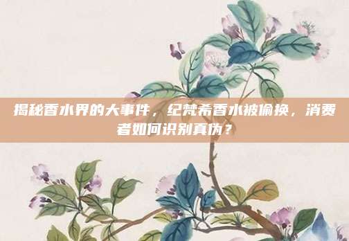 揭秘香水界的大事件,纪梵希香水被偷换,消费者如何识别真伪?