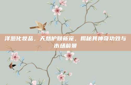 洋葱化妆品,天然护肤新宠,揭秘其神奇功效与市场前景