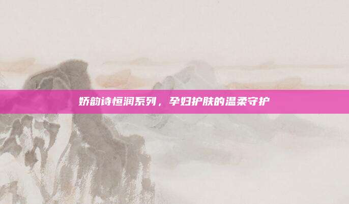 娇韵诗恒润系列,孕妇护肤的温柔守护