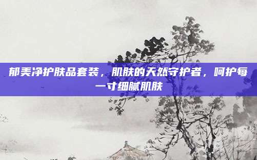 郁美净护肤品套装,肌肤的天然守护者,呵护每一寸细腻肌肤
