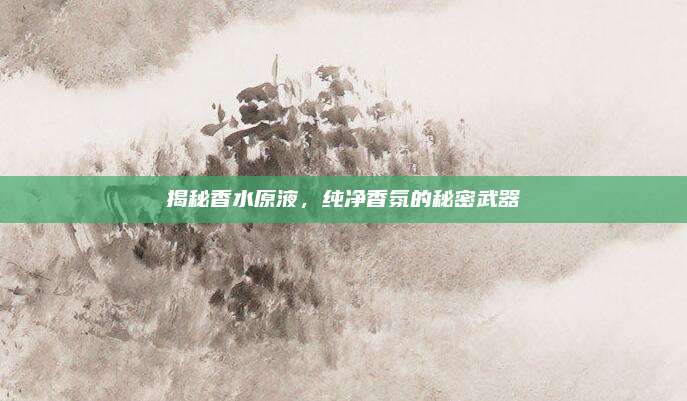 揭秘香水原液，纯净香氛的秘密武器
