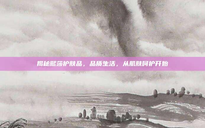 揭秘熙莎护肤品，品质生活，从肌肤呵护开始