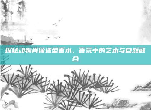 探秘动物肖像造型香水,香氛中的艺术与自然融合