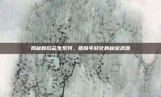 揭秘韩后芯生系列,肌肤年轻化的秘密武器