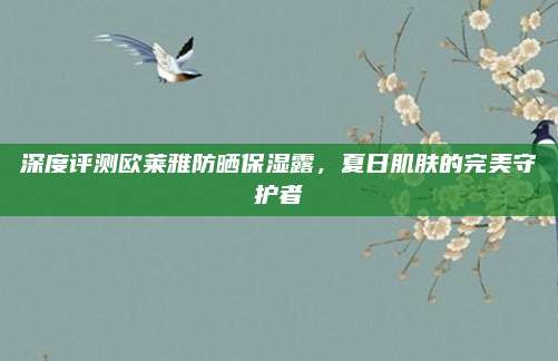 深度评测欧莱雅防晒保湿露,夏日肌肤的完美守护者