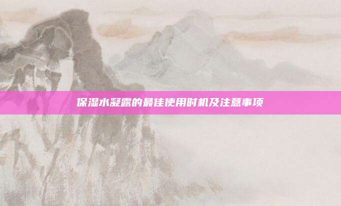 保湿水凝露的最佳使用时机及注意事项