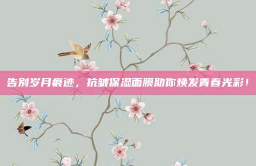 告别岁月痕迹,抗皱保湿面膜助你焕发青春光彩!