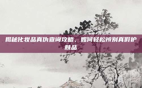 揭秘化妆品真伪查询攻略,如何轻松辨别真假护肤品