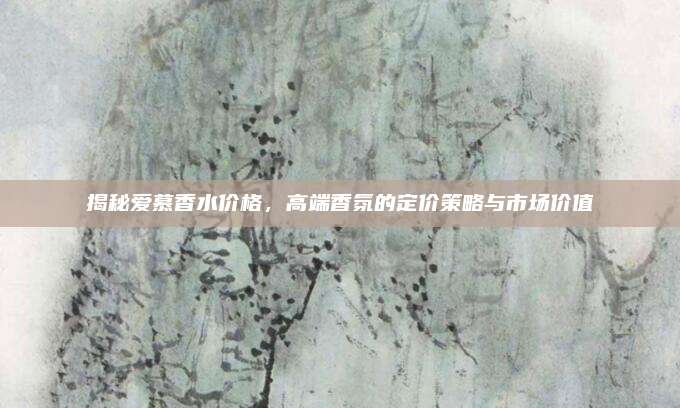 揭秘爱慕香水价格，高端香氛的定价策略与市场价值
