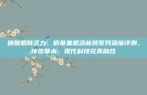 唤醒肌肤活力,佰草集肌活新颜系列深度评测,传统草本,现代科技完美融合