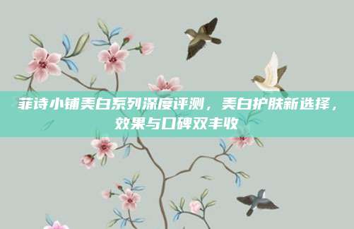 菲诗小铺美白系列深度评测,美白护肤新选择,效果与口碑双丰收