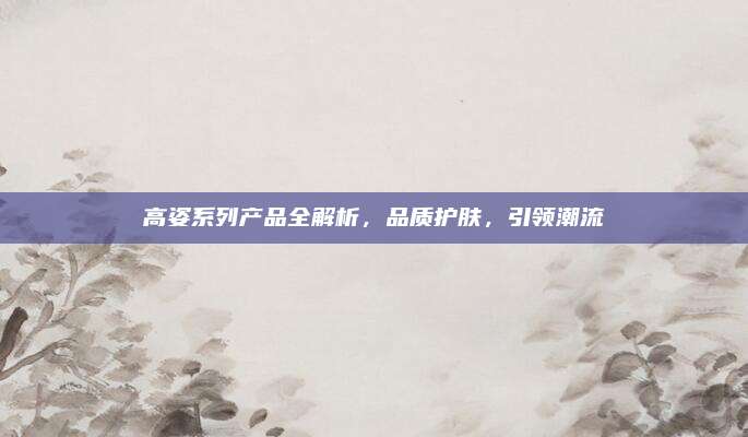 高姿系列产品全解析，品质护肤，引领潮流