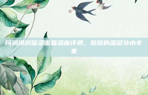 珂润浸润保湿面霜深度评测，肌肤的深层补水专家