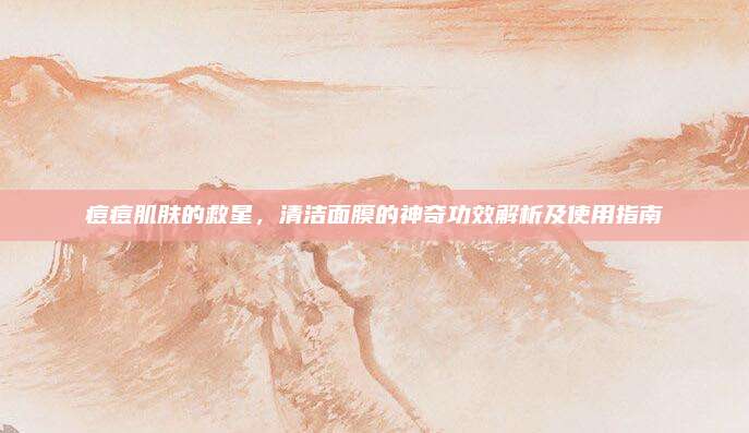 痘痘肌肤的救星，清洁面膜的神奇功效解析及使用指南