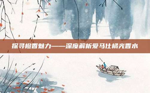 探寻橙香魅力——深度解析爱马仕橘光香水