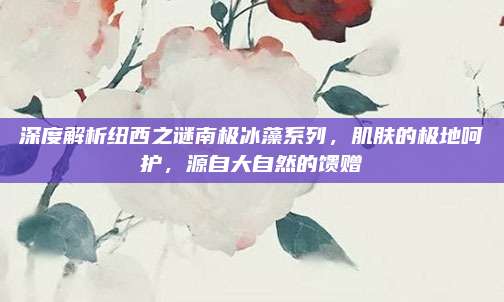 深度解析纽西之谜南极冰藻系列，肌肤的极地呵护，源自大自然的馈赠