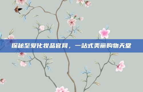 探秘至爱化妆品官网,一站式美丽购物天堂