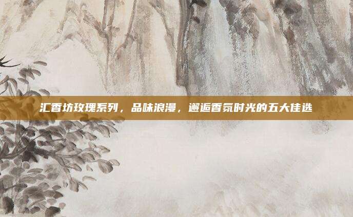 汇香坊玫瑰系列,品味浪漫,邂逅香氛时光的五大佳选