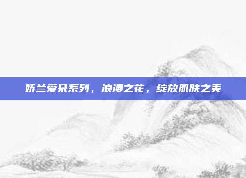 娇兰爱朵系列,浪漫之花,绽放肌肤之美