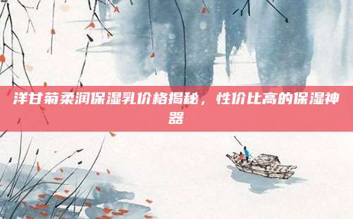 洋甘菊柔润保湿乳价格揭秘，性价比高的保湿神器