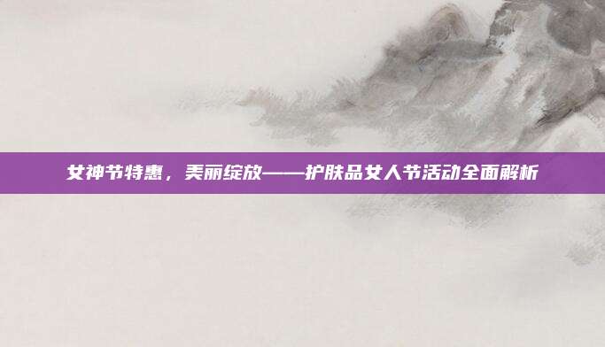 女神节特惠,美丽绽放——护肤品女人节活动全面解析