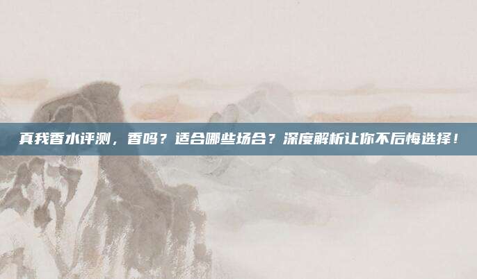 真我香水评测，香吗？适合哪些场合？深度解析让你不后悔选择！