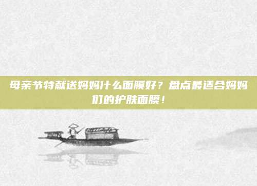 母亲节特献送妈妈什么面膜好？盘点最适合妈妈们的护肤面膜！