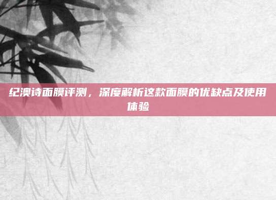 纪澳诗面膜评测，深度解析这款面膜的优缺点及使用体验