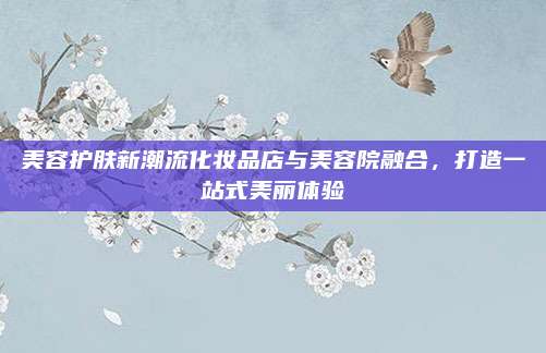 美容护肤新潮流化妆品店与美容院融合,打造一站式美丽体验