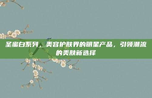 圣蜜白系列,美容护肤界的明星产品,引领潮流的美肤新选择