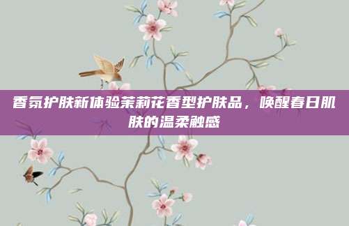 香氛护肤新体验茉莉花香型护肤品,唤醒春日肌肤的温柔触感