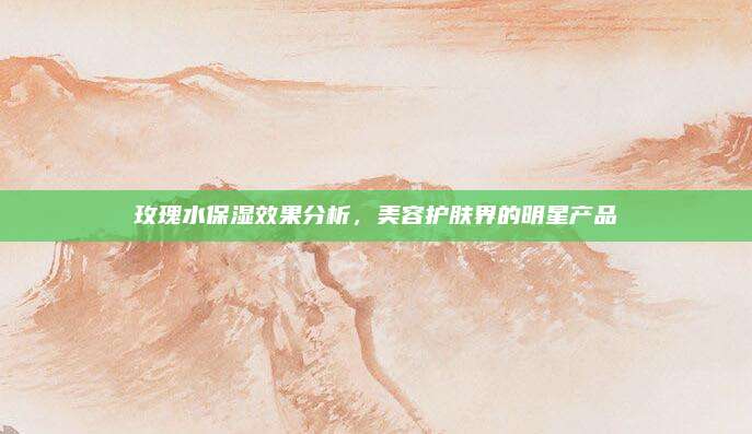 玫瑰水保湿效果分析，美容护肤界的明星产品